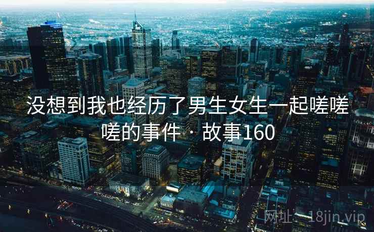 没想到我也经历了男生女生一起嗟嗟嗟的事件 · 故事160 没想到我也经历了男生女生一起嗟嗟嗟的事件 · 故事160