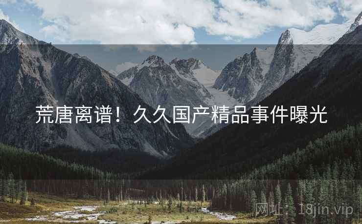 荒唐离谱!久久国产精品事件曝光 荒唐离谱!久久国产精品事件曝光