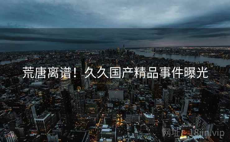 荒唐离谱!久久国产精品事件曝光 荒唐离谱!久久国产精品事件曝光