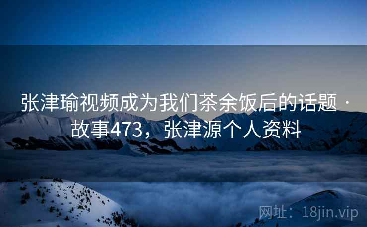 张津瑜视频成为我们茶余饭后的话题 · 故事473,张津源个人资料 张津瑜视频成为我们茶余饭后的话题 · 故事473,张津源个人资料