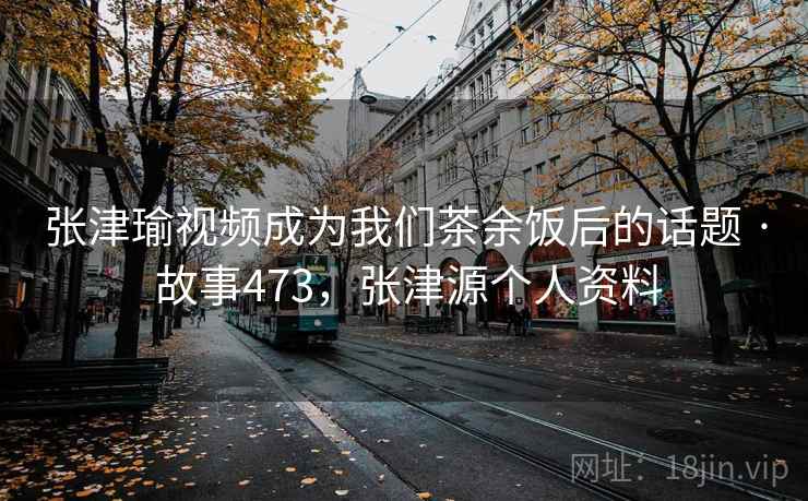 张津瑜视频成为我们茶余饭后的话题 · 故事473,张津源个人资料 张津瑜视频成为我们茶余饭后的话题 · 故事473,张津源个人资料