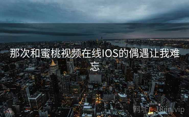 那次和蜜桃视频在线IOS的偶遇让我难忘 那次和蜜桃视频在线IOS的偶遇让我难忘