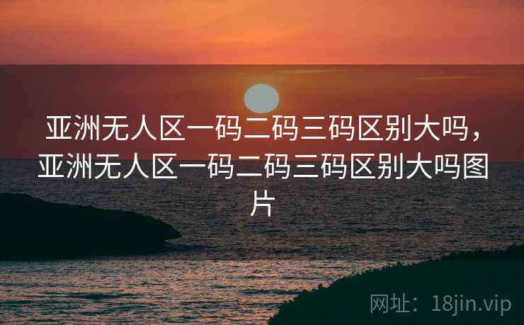 亚洲无人区一码二码三码区别大吗,亚洲无人区一码二码三码区别大吗图片 亚洲无人区一码二码三码区别大吗,亚洲无人区一码二码三码区别大吗图片