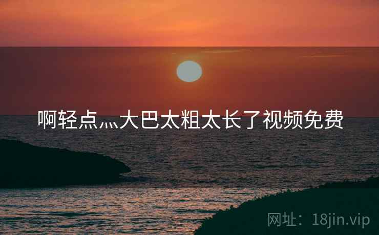 啊轻点灬大巴太粗太长了视频免费