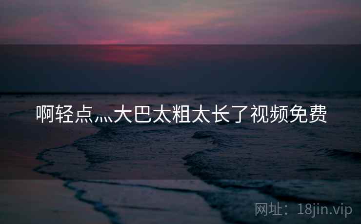 啊轻点灬大巴太粗太长了视频免费 啊轻点灬大巴太粗太长了视频免费