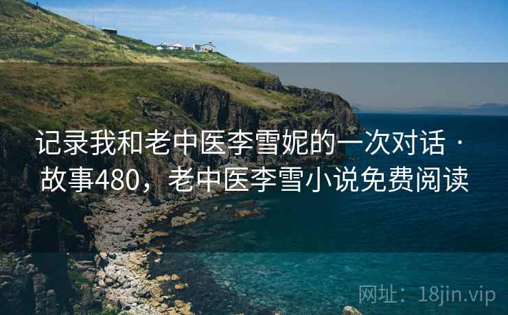 记录我和老中医李雪妮的一次对话 · 故事480,老中医李雪小说免费阅读 记录我和老中医李雪妮的一次对话 · 故事480,老中医李雪小说免费阅读