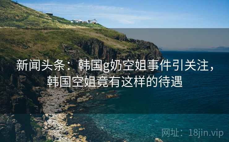 新闻头条:韩国g奶空姐事件引关注,韩国空姐竟有这样的待遇 新闻头条:韩国g奶空姐事件引关注,韩国空姐竟有这样的待遇