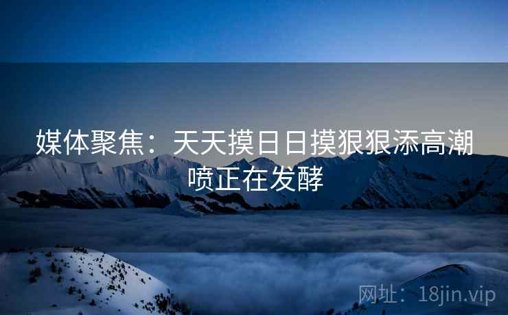 媒体聚焦:天天摸日日摸狠狠添高潮喷正在发酵 媒体聚焦:天天摸日日摸狠狠添高潮喷正在发酵