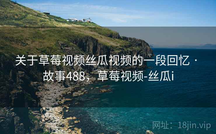 关于草莓视频丝瓜视频的一段回忆 · 故事488,草莓视频-丝瓜i 关于草莓视频丝瓜视频的一段回忆 · 故事488,草莓视频-丝瓜i