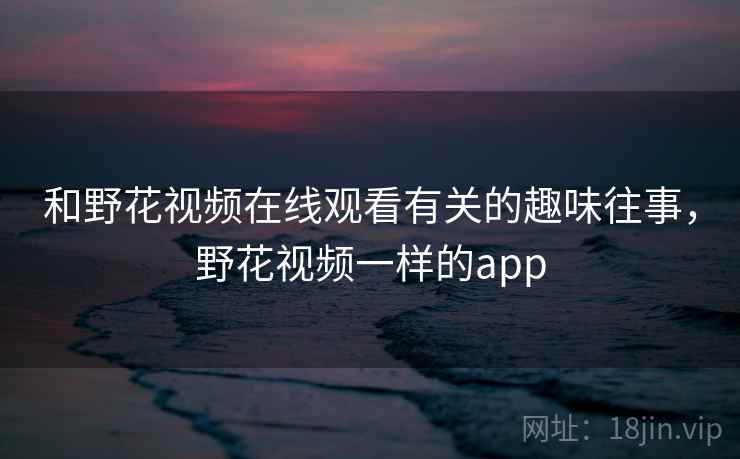 和野花视频在线观看有关的趣味往事,野花视频一样的app 和野花视频在线观看有关的趣味往事,野花视频一样的app