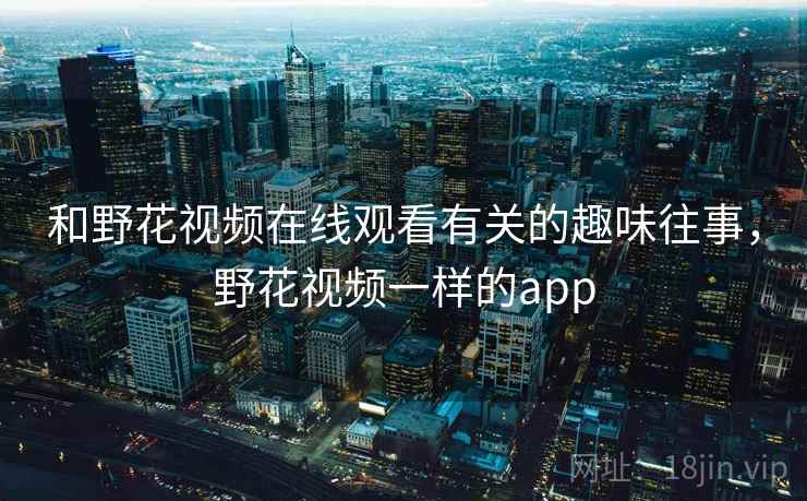 和野花视频在线观看有关的趣味往事,野花视频一样的app 和野花视频在线观看有关的趣味往事,野花视频一样的app
