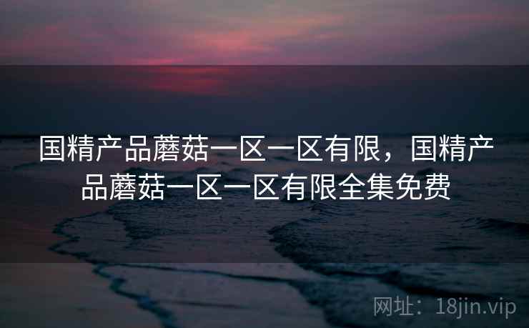 国精产品蘑菇一区一区有限,国精产品蘑菇一区一区有限全集免费 国精产品蘑菇一区一区有限,国精产品蘑菇一区一区有限全集免费