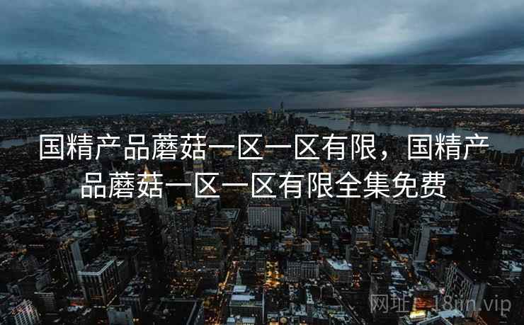 国精产品蘑菇一区一区有限,国精产品蘑菇一区一区有限全集免费 国精产品蘑菇一区一区有限,国精产品蘑菇一区一区有限全集免费