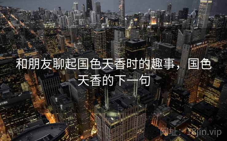 和朋友聊起国色天香时的趣事,国色天香的下一句 和朋友聊起国色天香时的趣事,国色天香的下一句