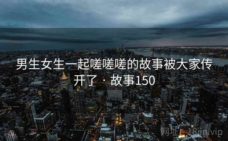 男生女生一起嗟嗟嗟的故事被大家传开了 · 故事150 男生女生一起嗟嗟嗟的故事被大家传开了 · 故事150