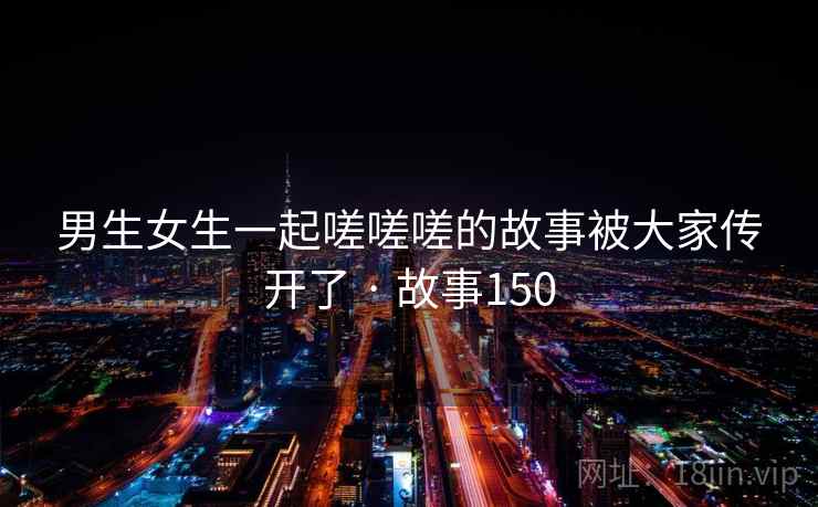 男生女生一起嗟嗟嗟的故事被大家传开了 · 故事150 男生女生一起嗟嗟嗟的故事被大家传开了 · 故事150