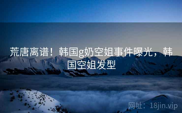 荒唐离谱!韩国g奶空姐事件曝光,韩国空姐发型 荒唐离谱!韩国g奶空姐事件曝光,韩国空姐发型