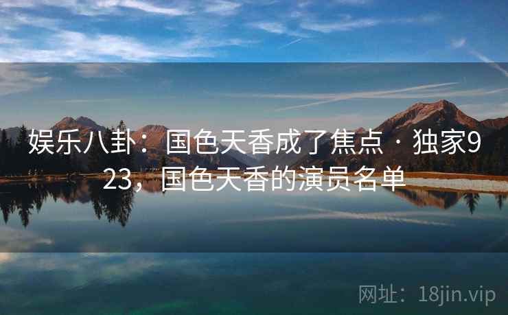 娱乐八卦:国色天香成了焦点 · 独家923,国色天香的演员名单 娱乐八卦:国色天香成了焦点 · 独家923,国色天香的演员名单