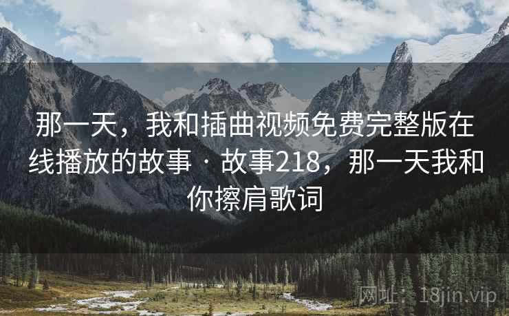 那一天,我和插曲视频免费完整版在线播放的故事 · 故事218,那一天我和你擦肩歌词 那一天,我和插曲视频免费完整版在线播放的故事 · 故事218,那一天我和你擦肩歌词
