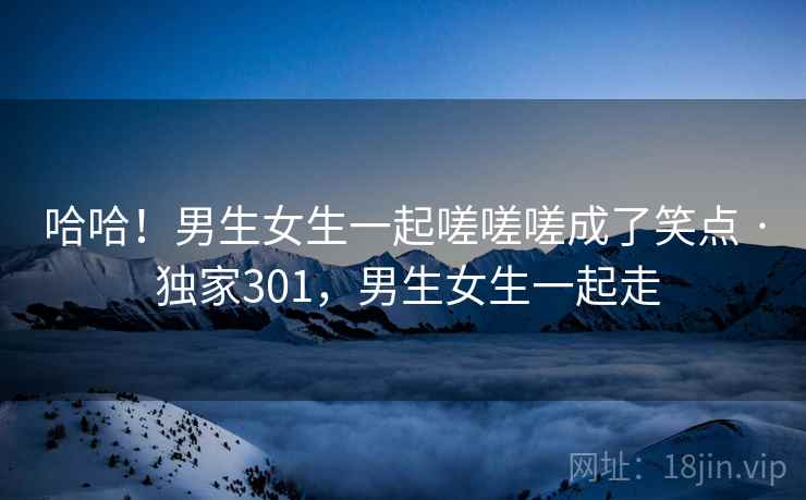 哈哈!男生女生一起嗟嗟嗟成了笑点 · 独家301,男生女生一起走 哈哈!男生女生一起嗟嗟嗟成了笑点 · 独家301,男生女生一起走