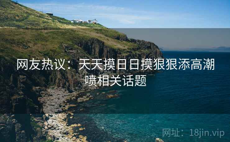 网友热议:天天摸日日摸狠狠添高潮喷相关话题 网友热议:天天摸日日摸狠狠添高潮喷相关话题