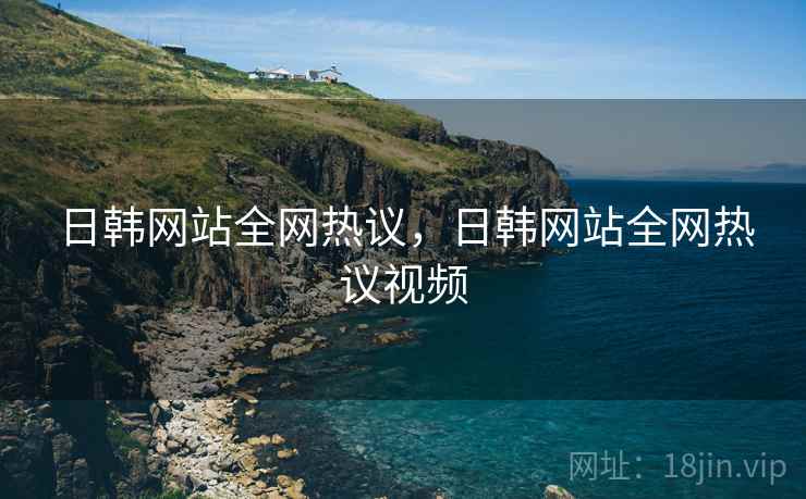 日韩网站全网热议,日韩网站全网热议视频 日韩网站全网热议,日韩网站全网热议视频