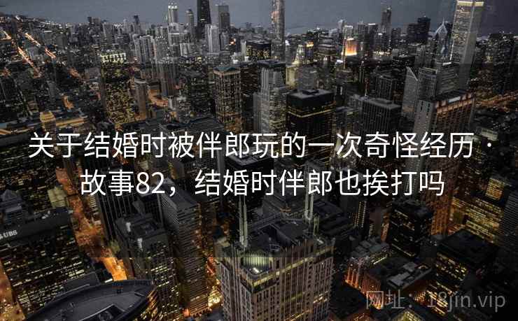 关于结婚时被伴郎玩的一次奇怪经历 · 故事82,结婚时伴郎也挨打吗